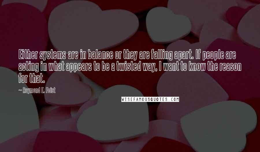 Raymond E. Feist Quotes: Either systems are in balance or they are falling apart. If people are acting in what appears to be a twisted way, I want to know the reason for that.