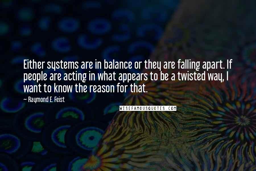 Raymond E. Feist Quotes: Either systems are in balance or they are falling apart. If people are acting in what appears to be a twisted way, I want to know the reason for that.