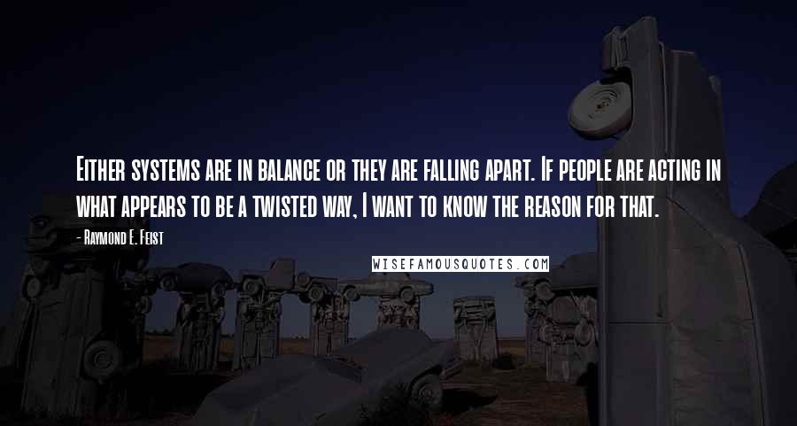 Raymond E. Feist Quotes: Either systems are in balance or they are falling apart. If people are acting in what appears to be a twisted way, I want to know the reason for that.