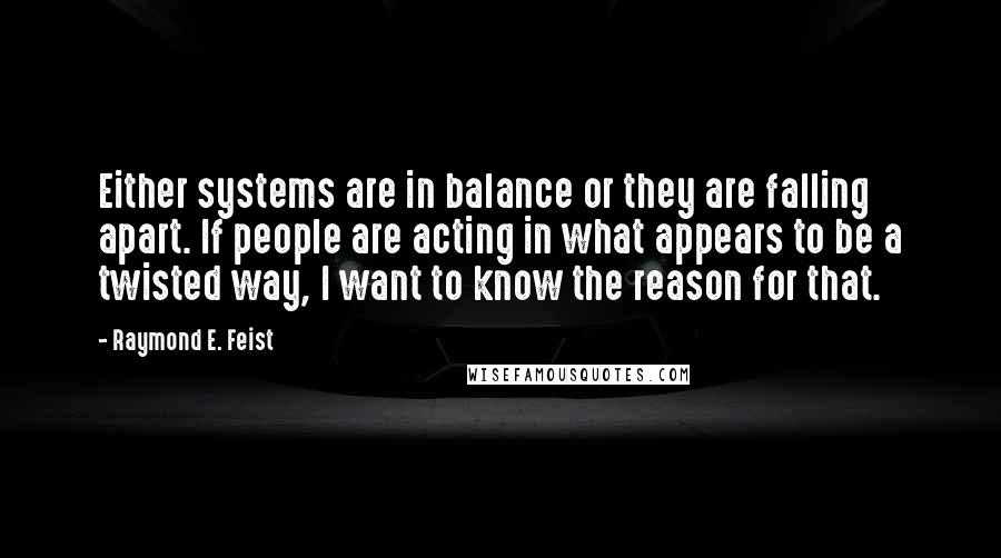 Raymond E. Feist Quotes: Either systems are in balance or they are falling apart. If people are acting in what appears to be a twisted way, I want to know the reason for that.