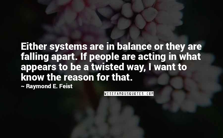 Raymond E. Feist Quotes: Either systems are in balance or they are falling apart. If people are acting in what appears to be a twisted way, I want to know the reason for that.