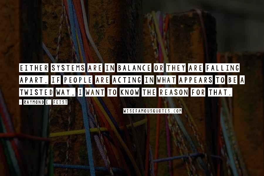 Raymond E. Feist Quotes: Either systems are in balance or they are falling apart. If people are acting in what appears to be a twisted way, I want to know the reason for that.