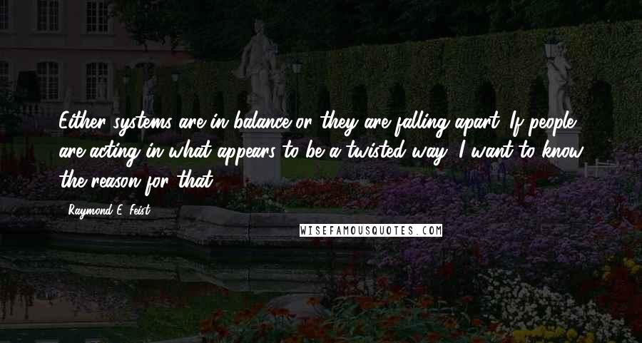 Raymond E. Feist Quotes: Either systems are in balance or they are falling apart. If people are acting in what appears to be a twisted way, I want to know the reason for that.