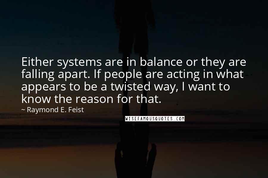 Raymond E. Feist Quotes: Either systems are in balance or they are falling apart. If people are acting in what appears to be a twisted way, I want to know the reason for that.