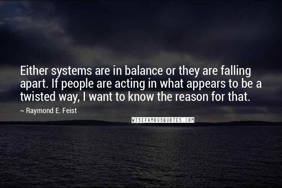 Raymond E. Feist Quotes: Either systems are in balance or they are falling apart. If people are acting in what appears to be a twisted way, I want to know the reason for that.