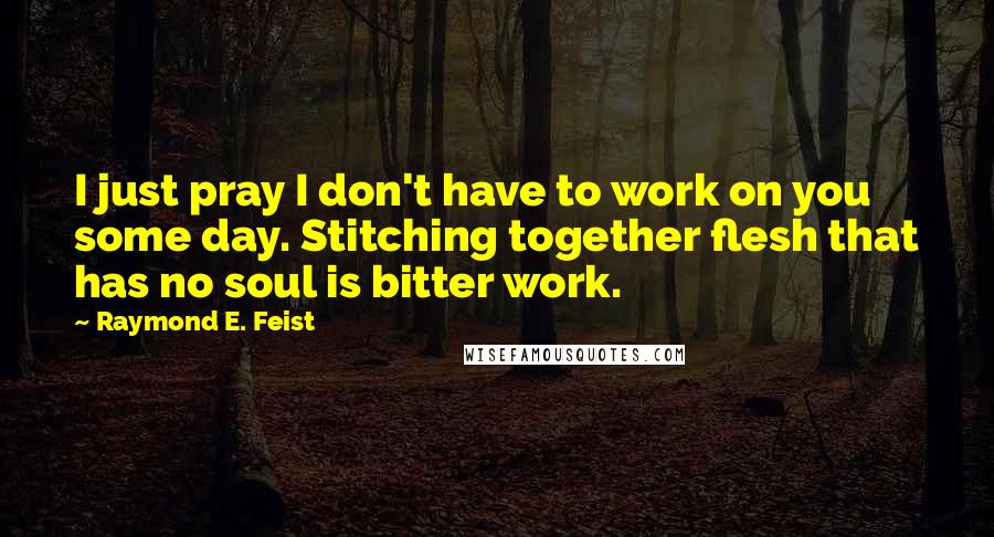 Raymond E. Feist Quotes: I just pray I don't have to work on you some day. Stitching together flesh that has no soul is bitter work.