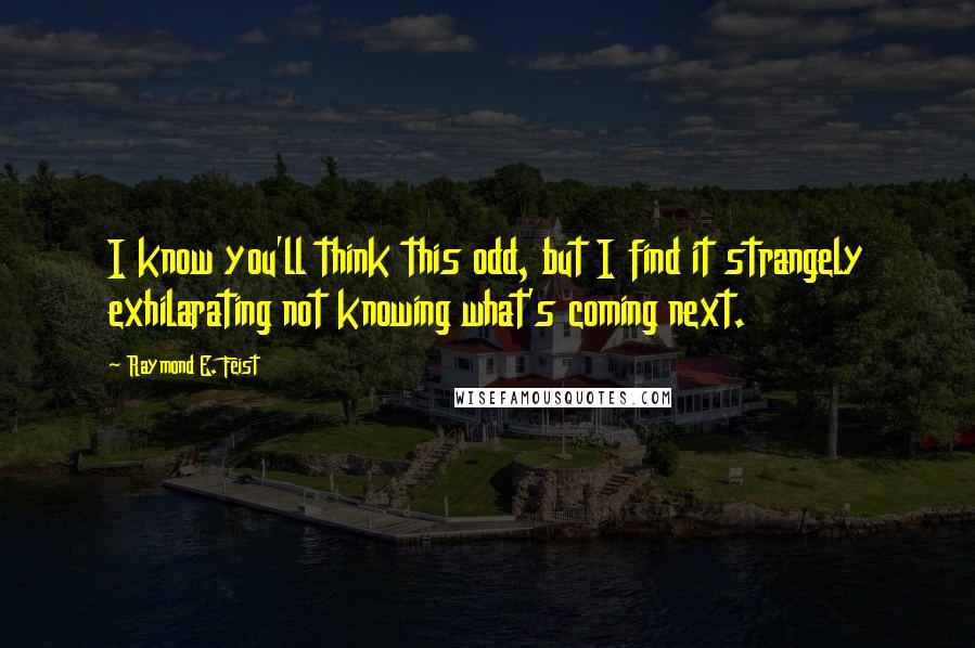 Raymond E. Feist Quotes: I know you'll think this odd, but I find it strangely exhilarating not knowing what's coming next.