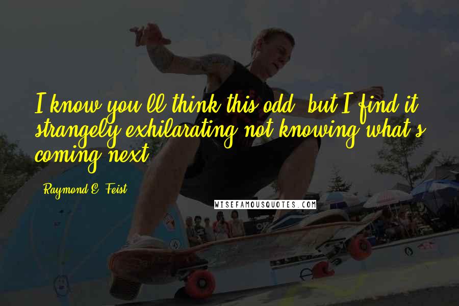 Raymond E. Feist Quotes: I know you'll think this odd, but I find it strangely exhilarating not knowing what's coming next.