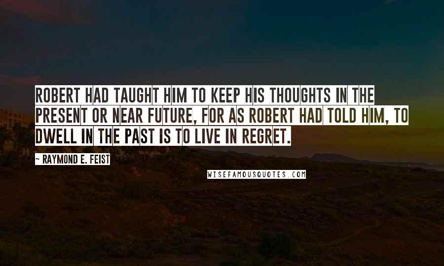 Raymond E. Feist Quotes: Robert had taught him to keep his thoughts in the present or near future, for as Robert had told him, To dwell in the past is to live in regret.