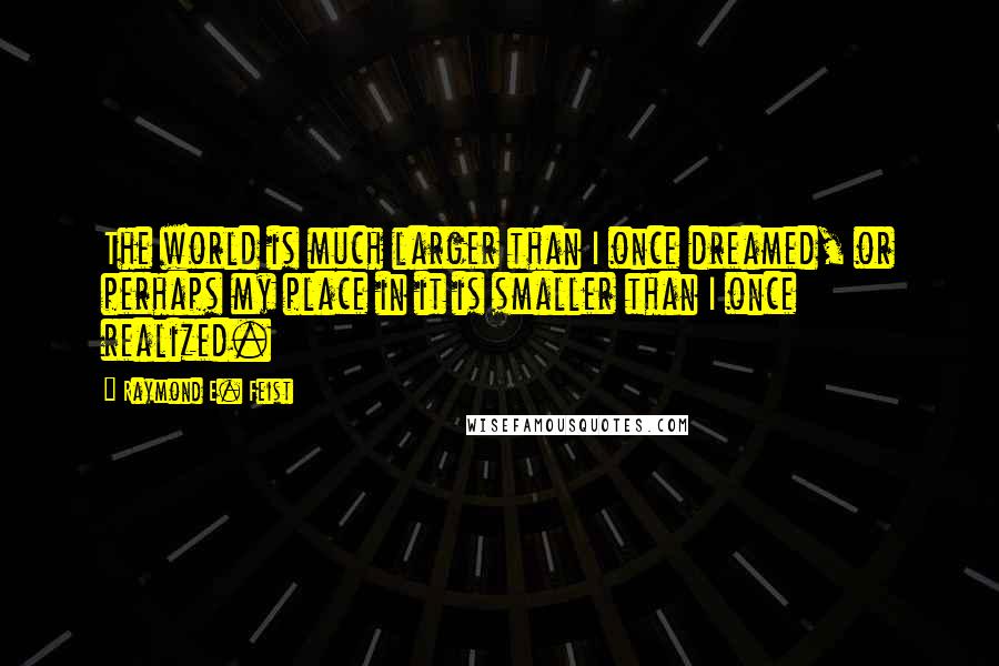 Raymond E. Feist Quotes: The world is much larger than I once dreamed, or perhaps my place in it is smaller than I once realized.