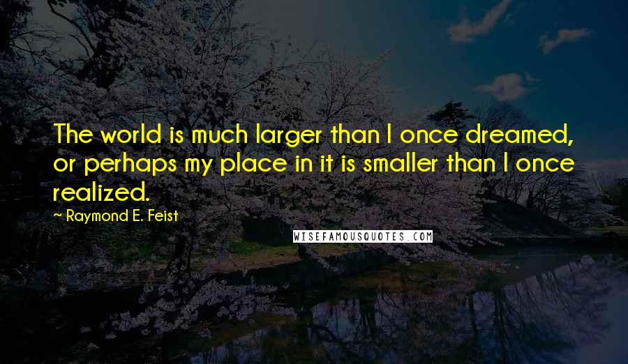 Raymond E. Feist Quotes: The world is much larger than I once dreamed, or perhaps my place in it is smaller than I once realized.
