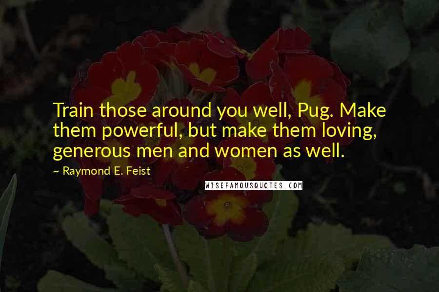 Raymond E. Feist Quotes: Train those around you well, Pug. Make them powerful, but make them loving, generous men and women as well.