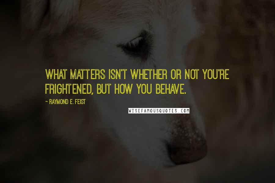 Raymond E. Feist Quotes: What matters isn't whether or not you're frightened, but how you behave.