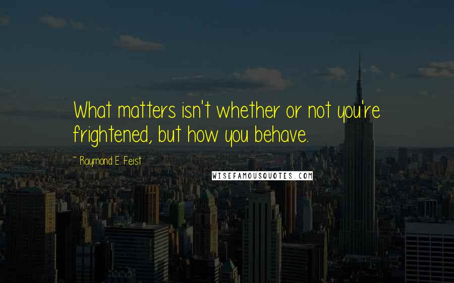 Raymond E. Feist Quotes: What matters isn't whether or not you're frightened, but how you behave.