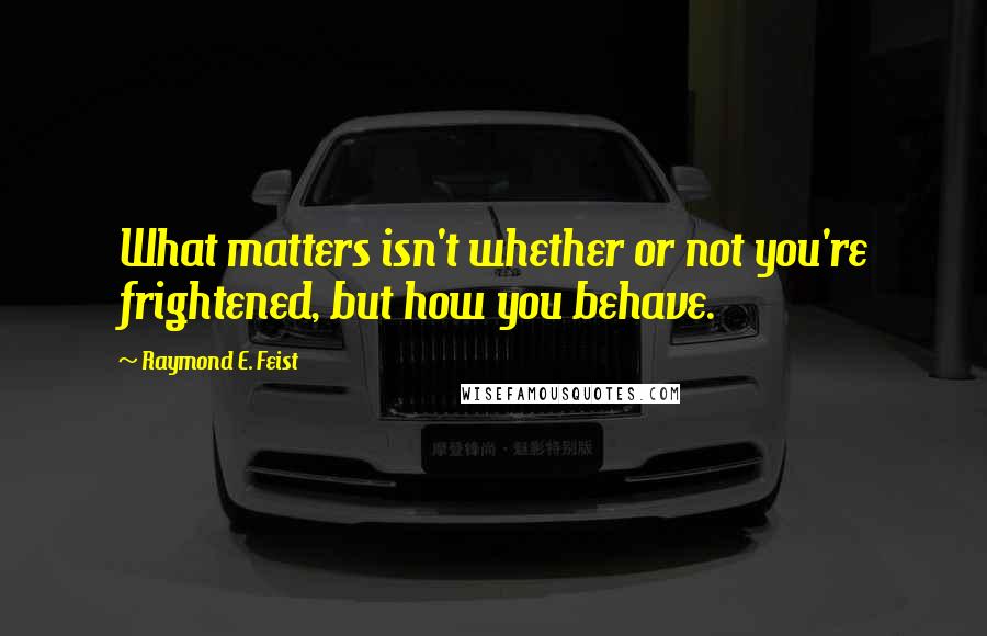 Raymond E. Feist Quotes: What matters isn't whether or not you're frightened, but how you behave.