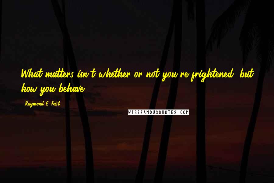 Raymond E. Feist Quotes: What matters isn't whether or not you're frightened, but how you behave.