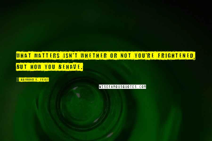 Raymond E. Feist Quotes: What matters isn't whether or not you're frightened, but how you behave.