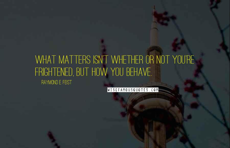 Raymond E. Feist Quotes: What matters isn't whether or not you're frightened, but how you behave.