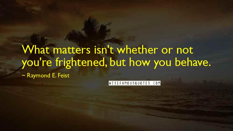 Raymond E. Feist Quotes: What matters isn't whether or not you're frightened, but how you behave.