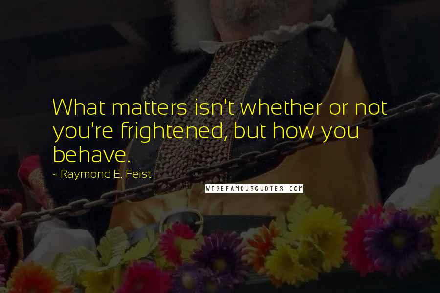 Raymond E. Feist Quotes: What matters isn't whether or not you're frightened, but how you behave.