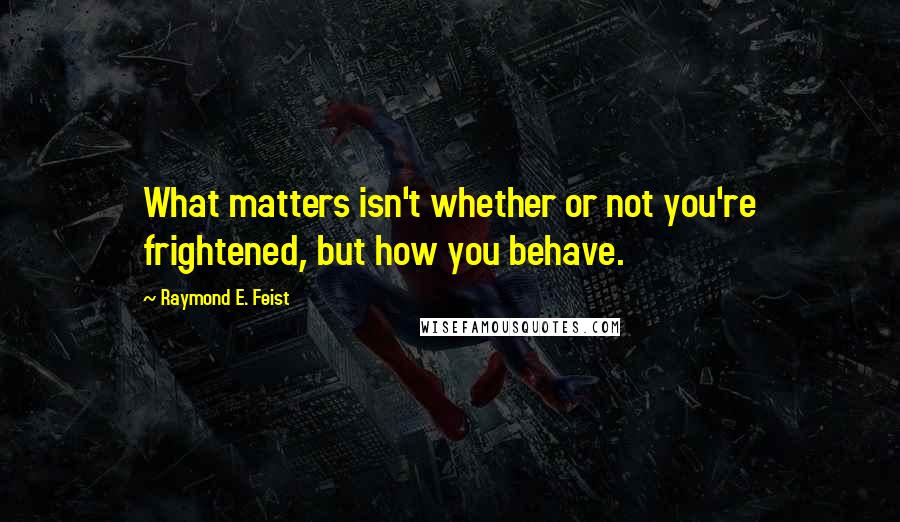 Raymond E. Feist Quotes: What matters isn't whether or not you're frightened, but how you behave.