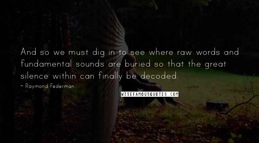 Raymond Federman Quotes: And so we must dig in to see where raw words and fundamental sounds are buried so that the great silence within can finally be decoded.