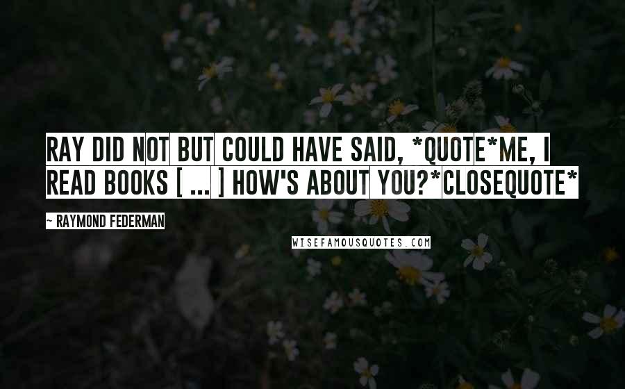 Raymond Federman Quotes: Ray did not but could have said, *quote*Me, I read books [ ... ] How's about you?*closequote*