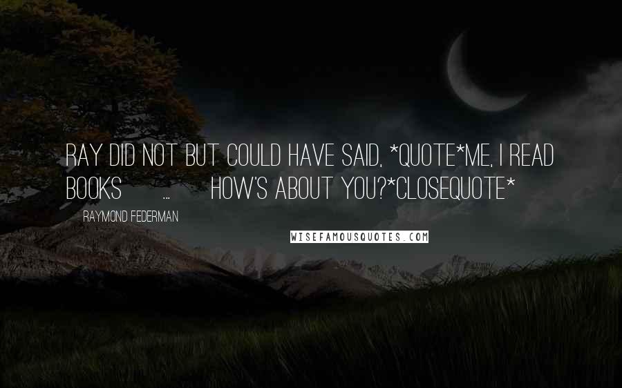 Raymond Federman Quotes: Ray did not but could have said, *quote*Me, I read books [ ... ] How's about you?*closequote*