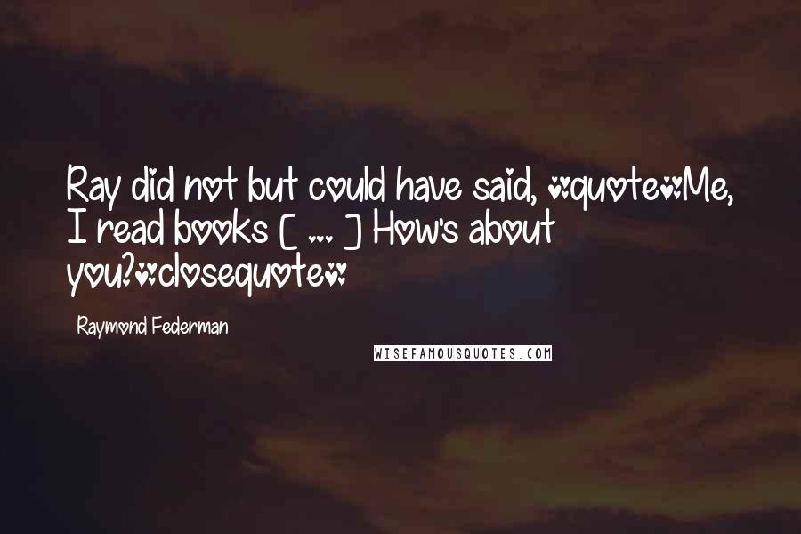 Raymond Federman Quotes: Ray did not but could have said, *quote*Me, I read books [ ... ] How's about you?*closequote*