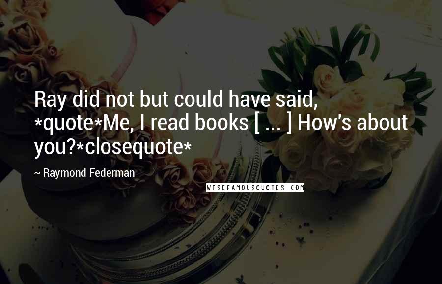 Raymond Federman Quotes: Ray did not but could have said, *quote*Me, I read books [ ... ] How's about you?*closequote*