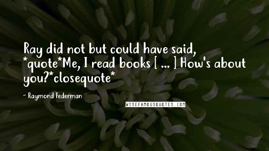 Raymond Federman Quotes: Ray did not but could have said, *quote*Me, I read books [ ... ] How's about you?*closequote*