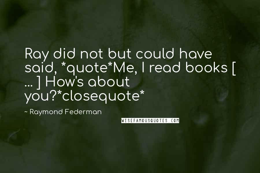 Raymond Federman Quotes: Ray did not but could have said, *quote*Me, I read books [ ... ] How's about you?*closequote*