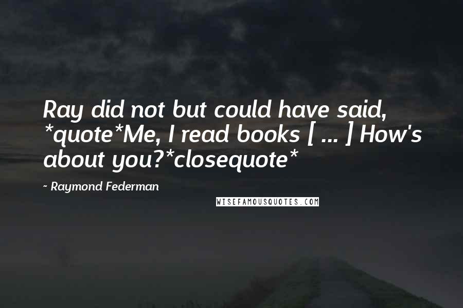 Raymond Federman Quotes: Ray did not but could have said, *quote*Me, I read books [ ... ] How's about you?*closequote*