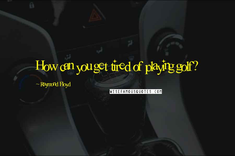 Raymond Floyd Quotes: How can you get tired of playing golf?