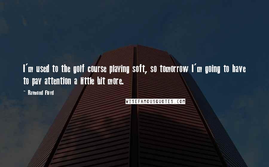 Raymond Floyd Quotes: I'm used to the golf course playing soft, so tomorrow I'm going to have to pay attention a little bit more.