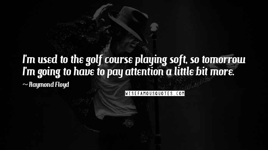 Raymond Floyd Quotes: I'm used to the golf course playing soft, so tomorrow I'm going to have to pay attention a little bit more.