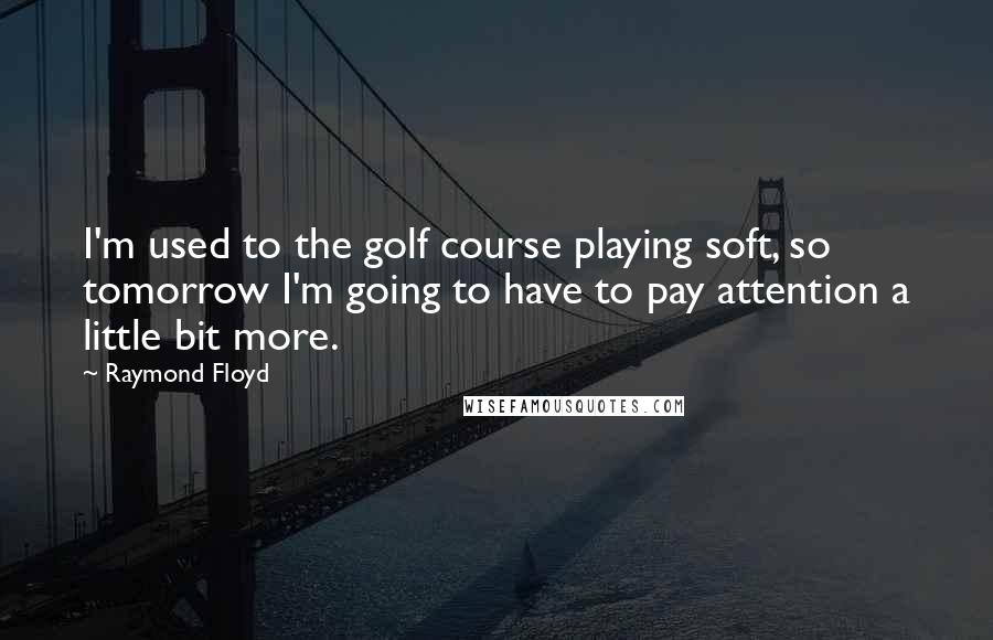 Raymond Floyd Quotes: I'm used to the golf course playing soft, so tomorrow I'm going to have to pay attention a little bit more.