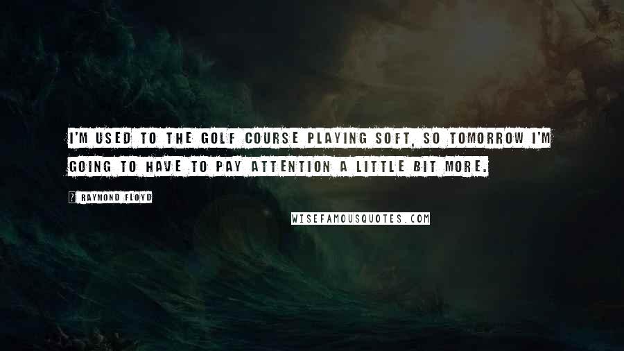 Raymond Floyd Quotes: I'm used to the golf course playing soft, so tomorrow I'm going to have to pay attention a little bit more.