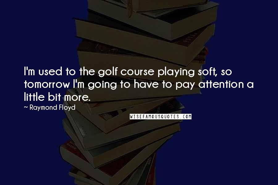 Raymond Floyd Quotes: I'm used to the golf course playing soft, so tomorrow I'm going to have to pay attention a little bit more.