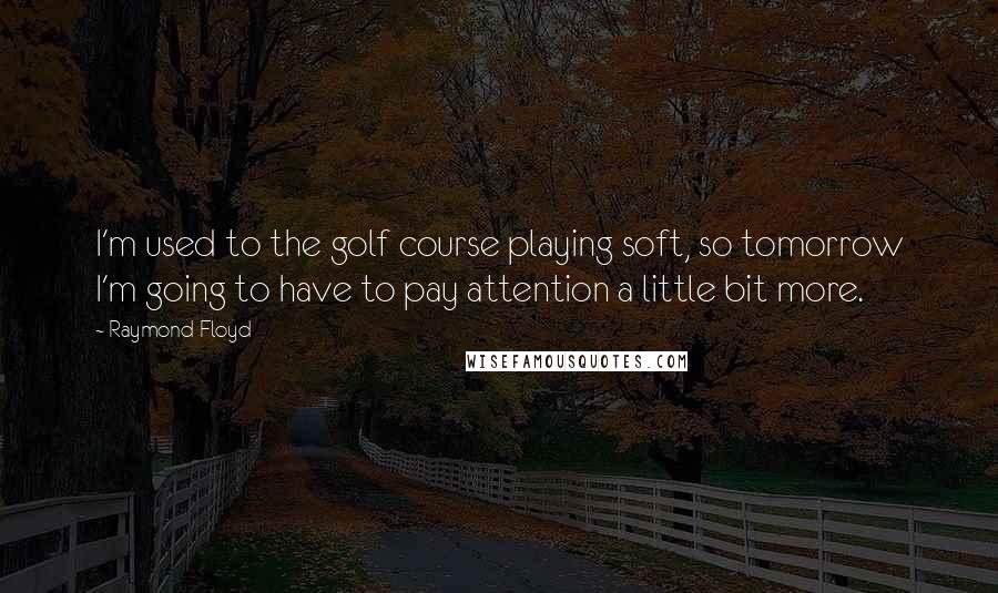 Raymond Floyd Quotes: I'm used to the golf course playing soft, so tomorrow I'm going to have to pay attention a little bit more.