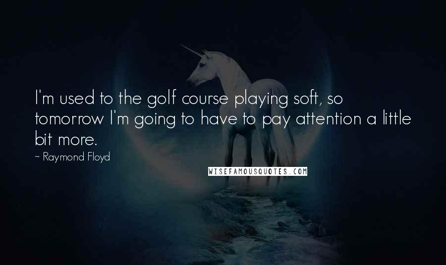 Raymond Floyd Quotes: I'm used to the golf course playing soft, so tomorrow I'm going to have to pay attention a little bit more.