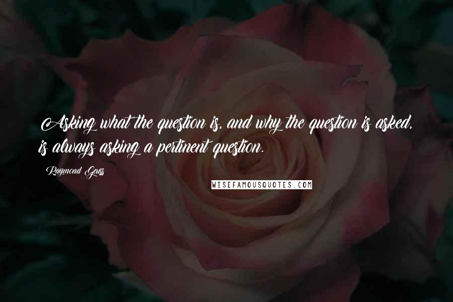 Raymond Geuss Quotes: Asking what the question is, and why the question is asked, is always asking a pertinent question.