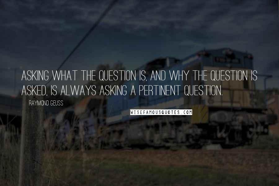 Raymond Geuss Quotes: Asking what the question is, and why the question is asked, is always asking a pertinent question.