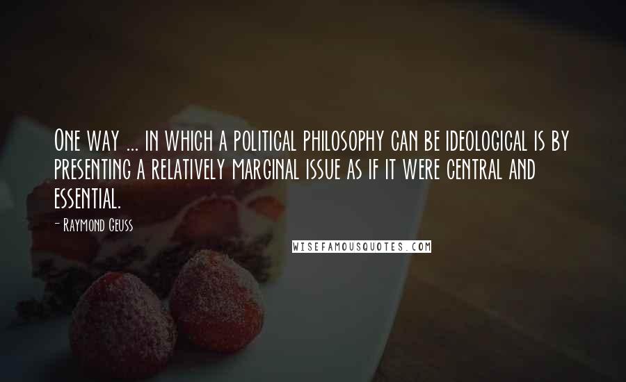 Raymond Geuss Quotes: One way ... in which a political philosophy can be ideological is by presenting a relatively marginal issue as if it were central and essential.