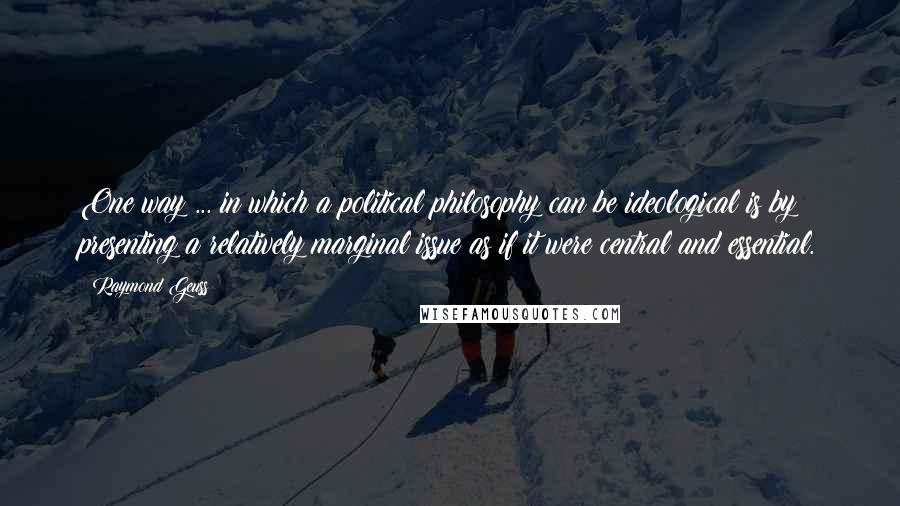 Raymond Geuss Quotes: One way ... in which a political philosophy can be ideological is by presenting a relatively marginal issue as if it were central and essential.
