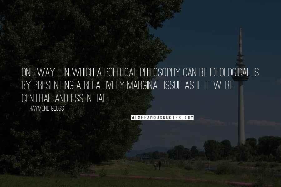 Raymond Geuss Quotes: One way ... in which a political philosophy can be ideological is by presenting a relatively marginal issue as if it were central and essential.