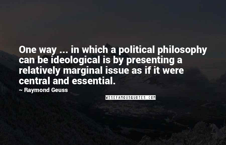 Raymond Geuss Quotes: One way ... in which a political philosophy can be ideological is by presenting a relatively marginal issue as if it were central and essential.