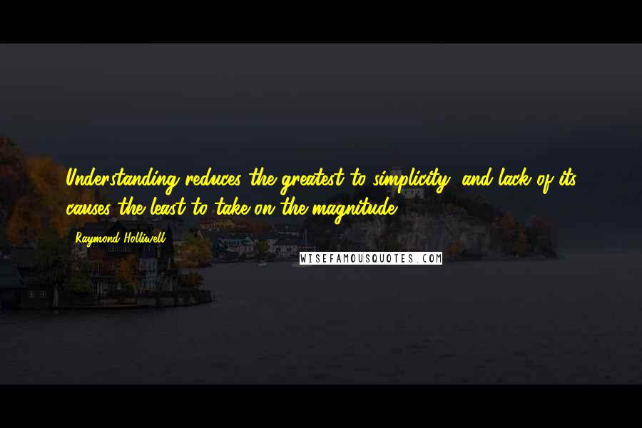 Raymond Holliwell Quotes: Understanding reduces the greatest to simplicity, and lack of its causes the least to take on the magnitude.