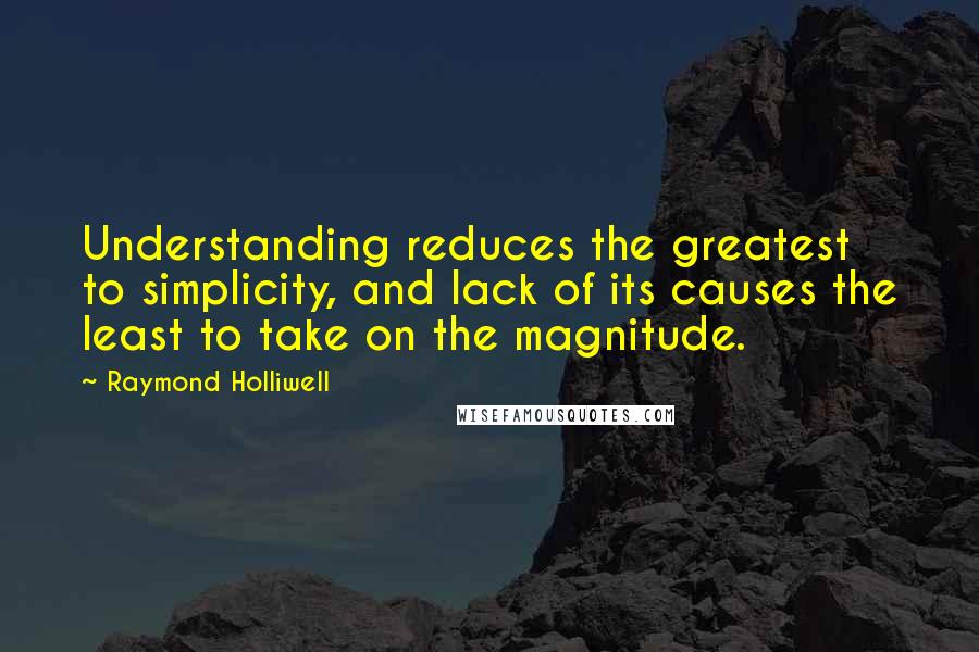 Raymond Holliwell Quotes: Understanding reduces the greatest to simplicity, and lack of its causes the least to take on the magnitude.