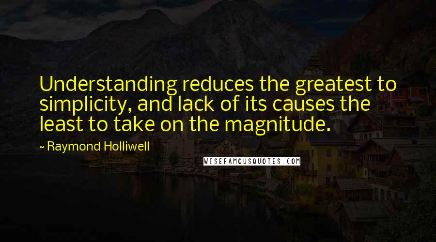 Raymond Holliwell Quotes: Understanding reduces the greatest to simplicity, and lack of its causes the least to take on the magnitude.